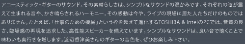 アコースティック・ギターのサウンド。その素晴らしさは、シンプルなサウンドの温かみです。それぞれの弦が震えて生まれる音や、かき鳴らされるハーモニー。その感動は今や、ライブの現場に居た人たちだけのものではありません。たとえば、「仕事のための機械」という枠を超えて進化するTOSHIBA & intelのPCでは、音質の良さ、臨場感の再現を追求した、高性能スピーカーを備えています。シンプルなサウンドは、良い音で聴くことで味わいも奥行きを増します。渡辺香津美さんのギターの音色を、ぜひお楽しみ下さい。