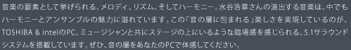 音楽の要素として挙げられる、メロディ、リズム、そしてハーモニー。水谷浩章さんの演出する音楽は、中でもハーモニーとアンサンブルの魅力に溢れています。この「音の層に包まれる」楽しさを実現しているのが、TOSHIBA & intelのPC。ミュージシャンと共にステージの上にいるような臨場感を感じられる、5.1サラウンドシステムを搭載しています。ぜひ、音の層をあなたのPCで体感してください。