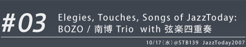 ＃03 Elegies, Touches, Songs of JazzToday:  BOZO / 南博 Trio  with 弦楽四重奏 10/17（水）@STB139  JazzToday2007