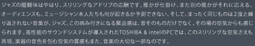 ジャズの醍醐味はやはり、スリリングなアドリブの応酬です。誰かが仕掛け、また別の誰かがそれに応える。オーディエンスも、ミュージシャン本人たちも何が起きるか予測できない、そして、まったく同じものは２度と繰り返されない音楽が、ジャズ。この病み付きになる緊迫感は、音そのものだけでなく、その場の空気からも感じられます。高性能のサウンドシステムが導入されたTOSHIBA & intelのPCでは、このスリリングな空気さえも再現。楽器の音色を包む空気の質感もまた、音楽の大切な一部なのです。