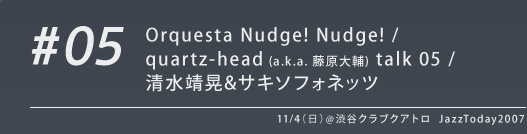 #05 Orquesta Nudge! Nudge! / quartz-head (a.k.a. 藤原大輔) talk 05 / 清水靖晃&サキソフォネッツ 11/4（日）@渋谷クラブクアトロ JazzToday2007