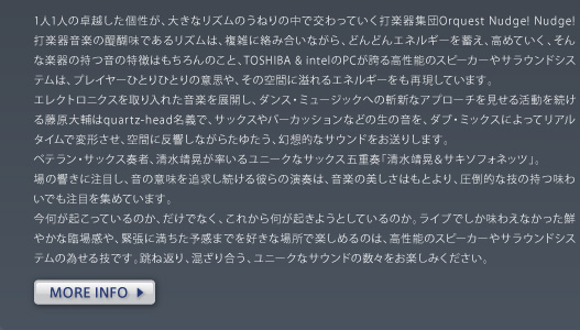 1人1人の卓越した個性が、大きなリズムのうねりの中で交わっていく打楽器集団Orquest Nudge! Nudge!　打楽器音楽の醍醐味であるリズムは、複雑に絡み合いながら、どんどんエネルギーを蓄え、高めていく、そんな楽器の持つ音の特徴はもちろんのこと、TOSHIBA & intelのPCが誇る高性能のスピーカーやサラウンドシステムは、プレイヤーひとりひとりの意思や、その空間に溢れるエネルギーをも再現しています。 エレクトロニクスを取り入れた音楽を展開し、ダンス・ミュージックへの斬新なアプローチを見せる活動を続ける藤原大輔はquartz-head名義で、サックスやパーカッションなどの生の音を、ダブ・ミックスによってリアルタイムで変形させ、空間に反響しながらたゆたう、幻想的なサウンドをお送りします。 ベテラン・サックス奏者、清水靖晃が率いるユニークなサックス五重奏「清水靖晃＆サキソフォネッツ」。 場の響きに注目し、音の意味を追求し続ける彼らの演奏は、音楽の美しさはもとより、圧倒的な技の持つ味わいでも注目を集めています。 今何が起こっているのか、だけでなく、これから何が起きようとしているのか。ライブでしか味わえなかった鮮やかな臨場感や、緊張に満ちた予感までを好きな場所で楽しめるのは、高性能のスピーカーやサラウンドシステムの為せる技です。跳ね返り、混ざり合う、ユニークなサウンドの数々をお楽しみください。