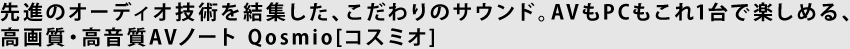 先進のオーディオ技術を結集した、こだわりのサウンド。AVもPCもこれ1台で楽しめる、 高画質・高音質AVノート Qosmio[コスミオ]