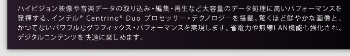 ハイビジョン映像や音楽データの取り込み・編集・再生など大容量のデータ処理に高いパフォーマンスを 発揮する、インテル® Centrino® Duo プロセッサー・テクノロジーを搭載。驚くほど鮮やかな画像と、かつてないパワフルなグラフィックス・パフォーマンスを実現します。省電力や無線LAN機能も強化され、デジタルコンテンツを快適に楽しめます。