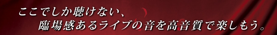 ここでしか聴けない、臨場感あるライブの音を高音質で楽しもう。