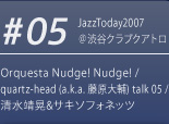 #05 JazzToday2007 ＠渋谷クラブクアトロ Orquesta Nudge! Nudge! / quartz-head (a.k.a. 藤原大輔) talk 05 / 清水靖晃&サキソフォネッツ 