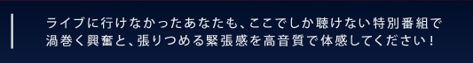 ライブに行けなかったあなたも、ここでしか聴けない特別番組で 渦巻く興奮と、張りつめる緊張感を高音質で体感してください！